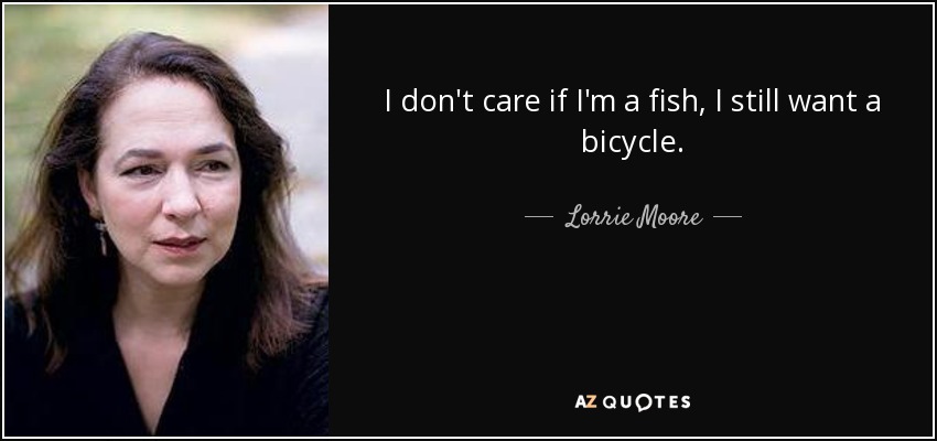 I don't care if I'm a fish, I still want a bicycle. - Lorrie Moore