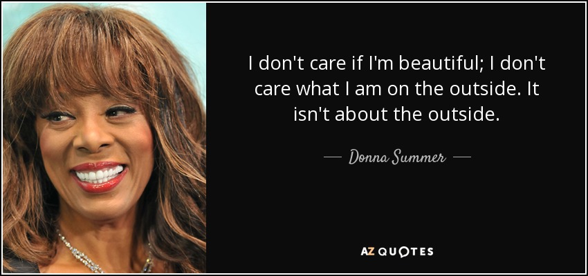 I don't care if I'm beautiful; I don't care what I am on the outside. It isn't about the outside. - Donna Summer