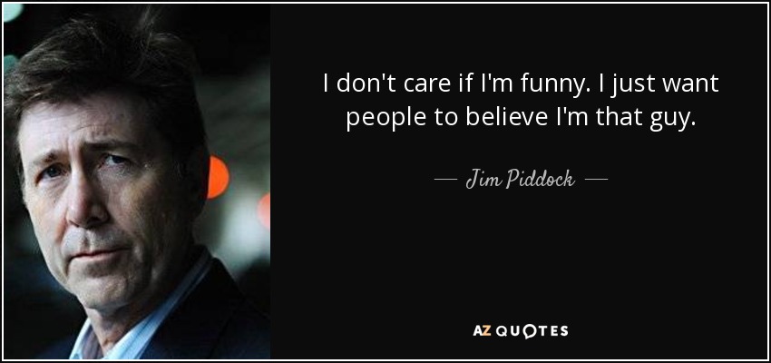 I don't care if I'm funny. I just want people to believe I'm that guy. - Jim Piddock
