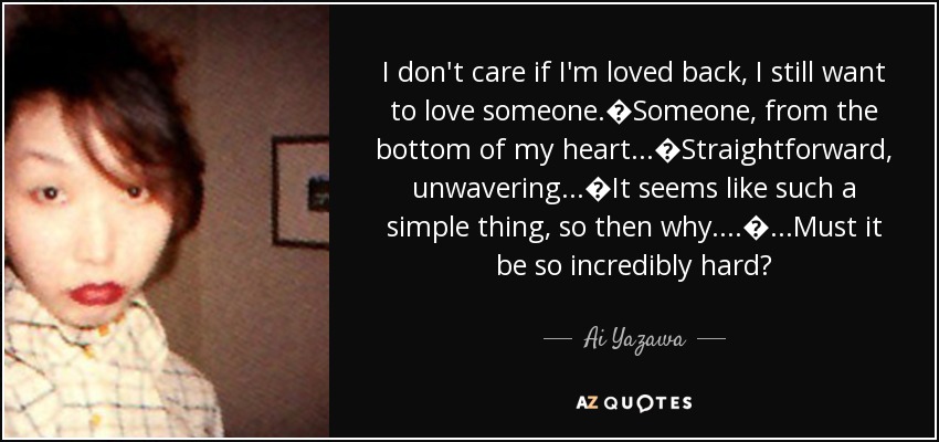 I don't care if I'm loved back, I still want to love someone.�Someone, from the bottom of my heart...�Straightforward, unwavering...�It seems like such a simple thing, so then why....�...Must it be so incredibly hard? - Ai Yazawa