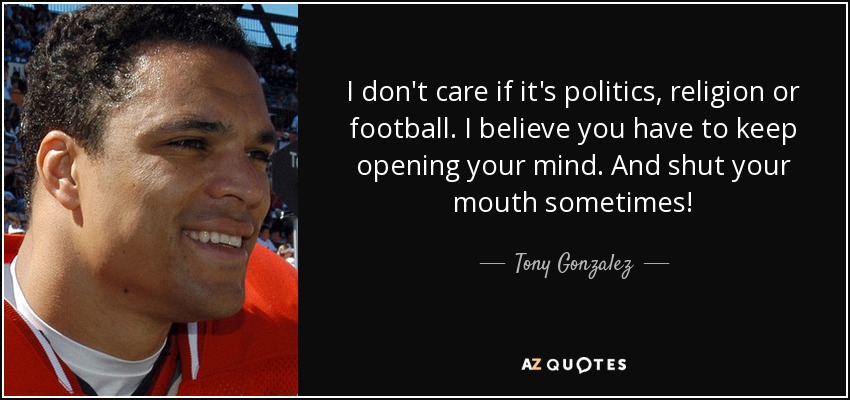 I don't care if it's politics, religion or football. I believe you have to keep opening your mind. And shut your mouth sometimes! - Tony Gonzalez
