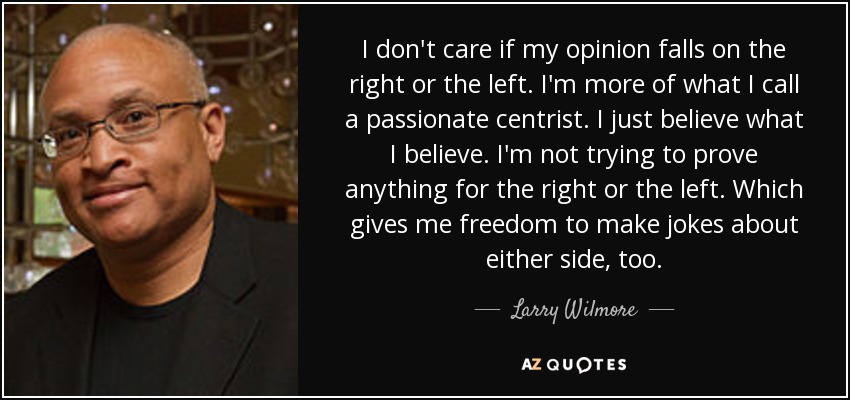 I don't care if my opinion falls on the right or the left. I'm more of what I call a passionate centrist. I just believe what I believe. I'm not trying to prove anything for the right or the left. Which gives me freedom to make jokes about either side, too. - Larry Wilmore