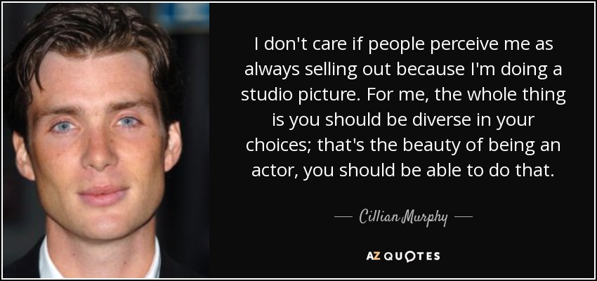 I don't care if people perceive me as always selling out because I'm doing a studio picture. For me, the whole thing is you should be diverse in your choices; that's the beauty of being an actor, you should be able to do that. - Cillian Murphy
