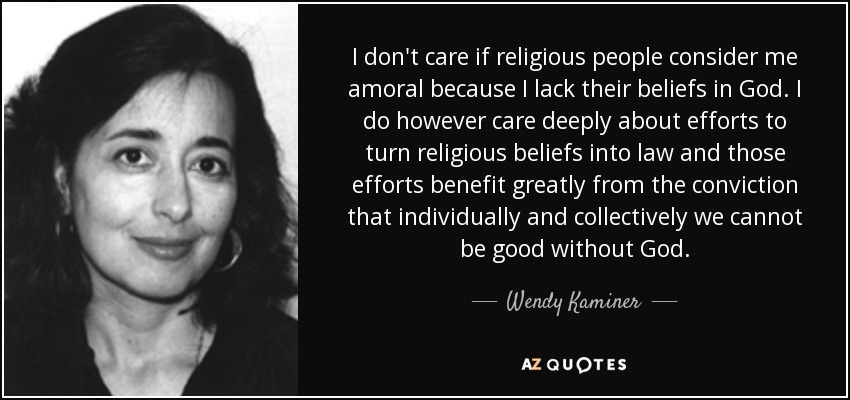 I don't care if religious people consider me amoral because I lack their beliefs in God. I do however care deeply about efforts to turn religious beliefs into law and those efforts benefit greatly from the conviction that individually and collectively we cannot be good without God. - Wendy Kaminer