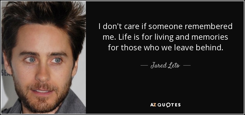 I don't care if someone remembered me. Life is for living and memories for those who we leave behind. - Jared Leto