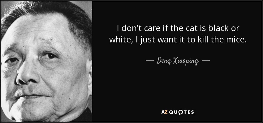 I don’t care if the cat is black or white, I just want it to kill the mice. - Deng Xiaoping