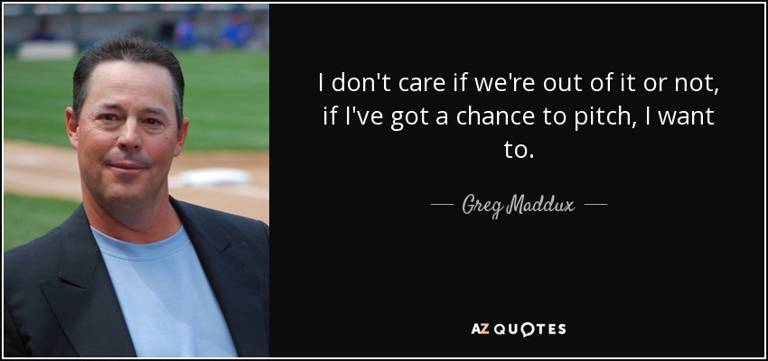 I don't care if we're out of it or not, if I've got a chance to pitch, I want to. - Greg Maddux