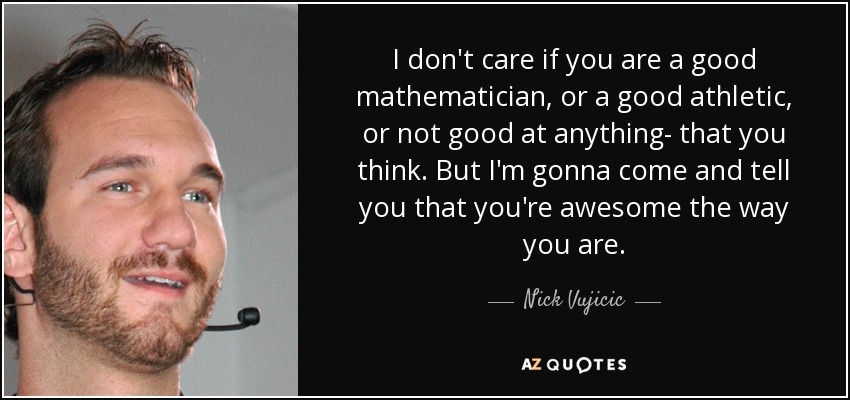 I don't care if you are a good mathematician, or a good athletic, or not good at anything- that you think. But I'm gonna come and tell you that you're awesome the way you are. - Nick Vujicic