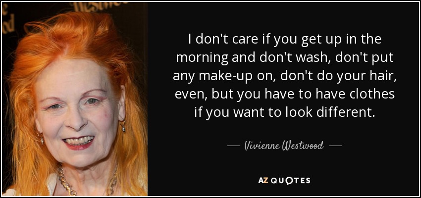 I don't care if you get up in the morning and don't wash, don't put any make-up on, don't do your hair, even, but you have to have clothes if you want to look different. - Vivienne Westwood