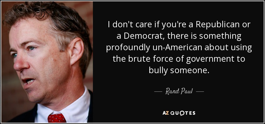 I don't care if you're a Republican or a Democrat, there is something profoundly un-American about using the brute force of government to bully someone. - Rand Paul