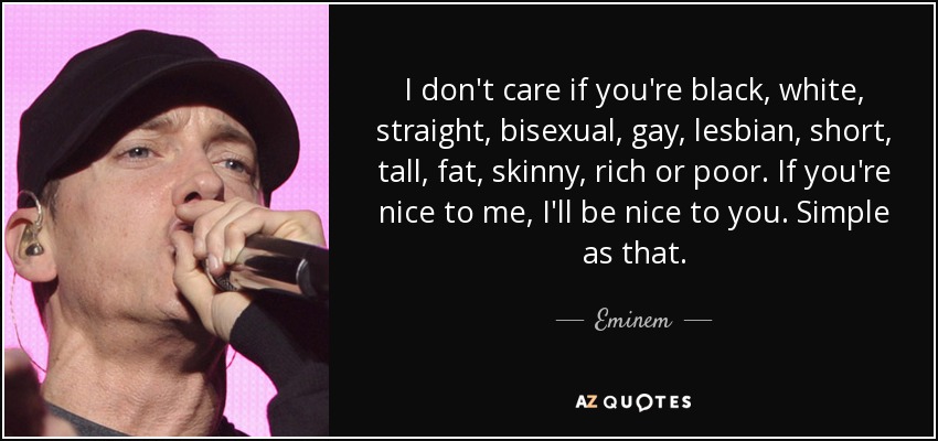I don't care if you're black, white, straight, bisexual, gay, lesbian, short, tall, fat, skinny, rich or poor. If you're nice to me, I'll be nice to you. Simple as that. - Eminem