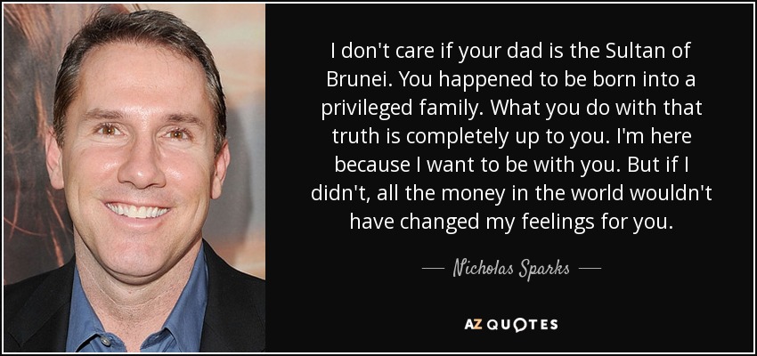 I don't care if your dad is the Sultan of Brunei. You happened to be born into a privileged family. What you do with that truth is completely up to you. I'm here because I want to be with you. But if I didn't, all the money in the world wouldn't have changed my feelings for you. - Nicholas Sparks