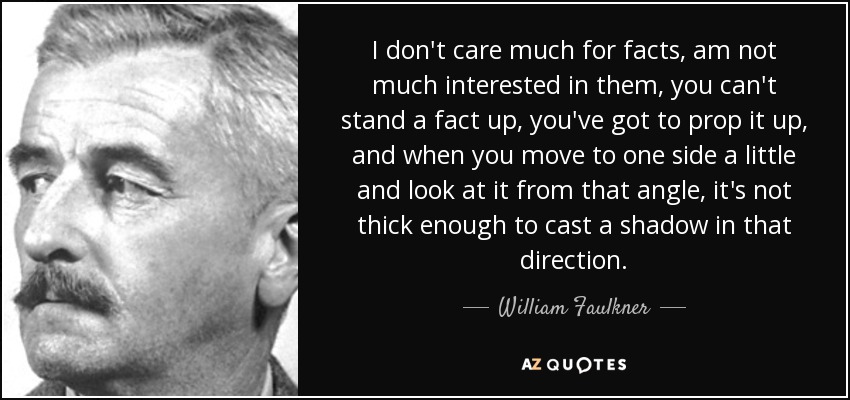 I don't care much for facts, am not much interested in them, you can't stand a fact up, you've got to prop it up, and when you move to one side a little and look at it from that angle, it's not thick enough to cast a shadow in that direction. - William Faulkner