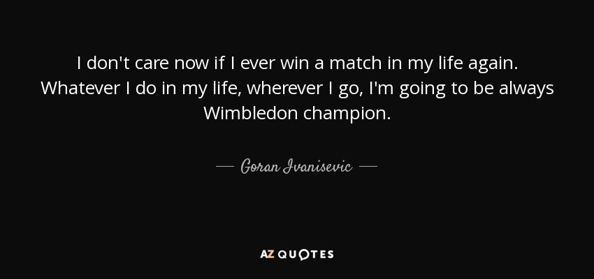 I don't care now if I ever win a match in my life again. Whatever I do in my life, wherever I go, I'm going to be always Wimbledon champion. - Goran Ivanisevic