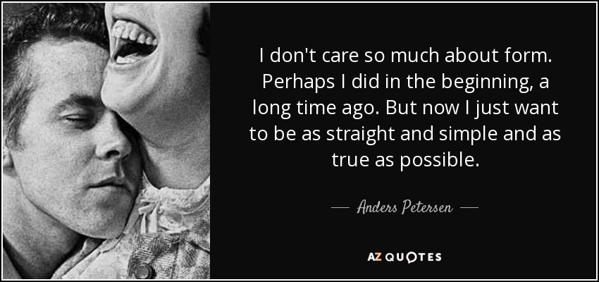 I don't care so much about form. Perhaps I did in the beginning, a long time ago. But now I just want to be as straight and simple and as true as possible. - Anders Petersen