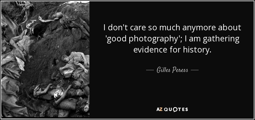 I don't care so much anymore about 'good photography'; I am gathering evidence for history. - Gilles Peress