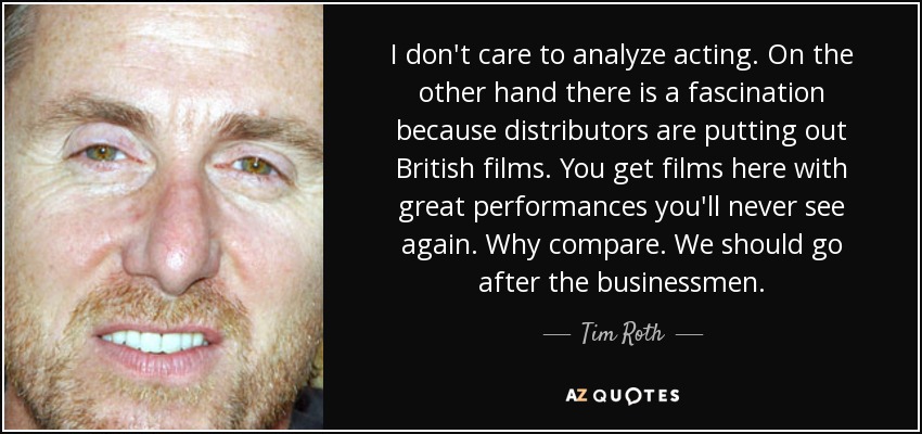 I don't care to analyze acting. On the other hand there is a fascination because distributors are putting out British films. You get films here with great performances you'll never see again. Why compare. We should go after the businessmen. - Tim Roth