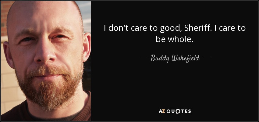 I don't care to be good, Sheriff. I care to be whole. - Buddy Wakefield
