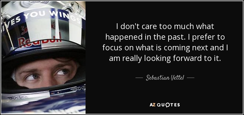 I don't care too much what happened in the past. I prefer to focus on what is coming next and I am really looking forward to it. - Sebastian Vettel