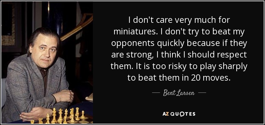 I don't care very much for miniatures. I don't try to beat my opponents quickly because if they are strong, I think I should respect them. It is too risky to play sharply to beat them in 20 moves. - Bent Larsen