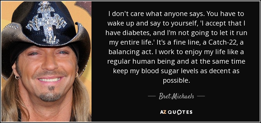 I don't care what anyone says. You have to wake up and say to yourself, 'I accept that I have diabetes, and I'm not going to let it run my entire life.' It's a fine line, a Catch-22, a balancing act. I work to enjoy my life like a regular human being and at the same time keep my blood sugar levels as decent as possible. - Bret Michaels