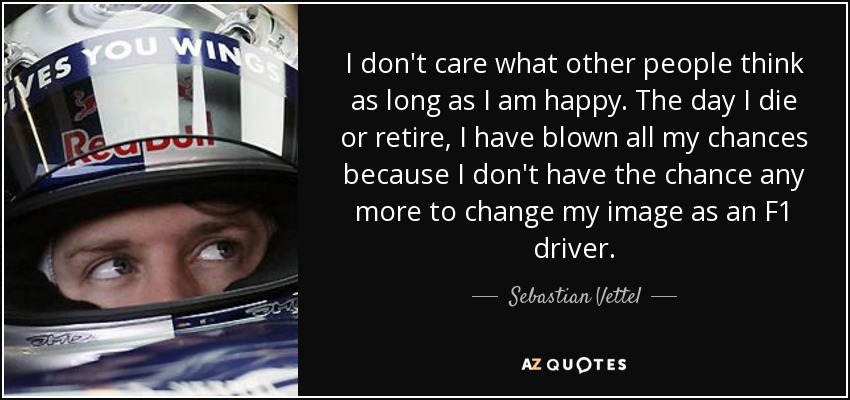 I don't care what other people think as long as I am happy. The day I die or retire, I have blown all my chances because I don't have the chance any more to change my image as an F1 driver. - Sebastian Vettel