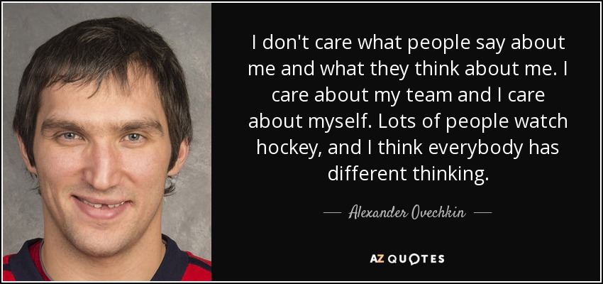 I don't care what people say about me and what they think about me. I care about my team and I care about myself. Lots of people watch hockey, and I think everybody has different thinking. - Alexander Ovechkin