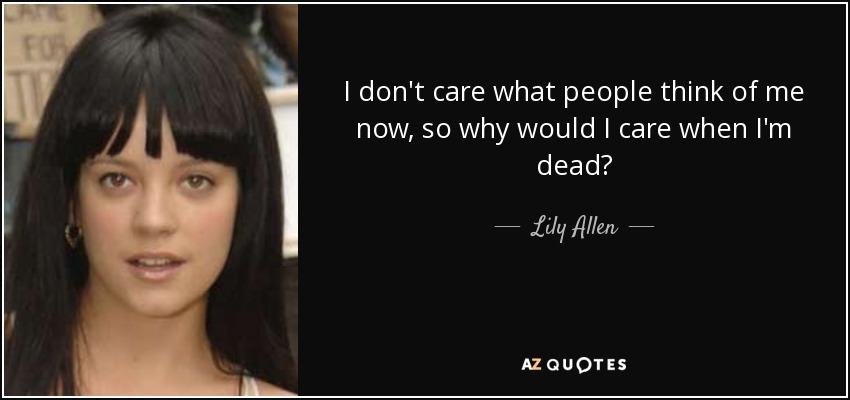 I don't care what people think of me now, so why would I care when I'm dead? - Lily Allen