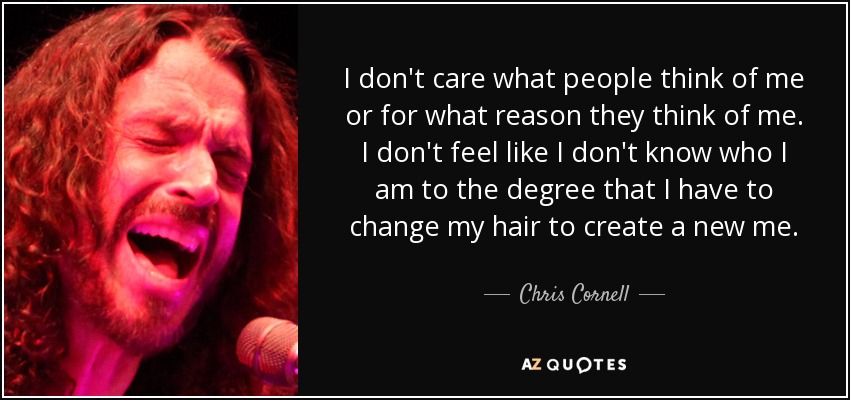 I don't care what people think of me or for what reason they think of me. I don't feel like I don't know who I am to the degree that I have to change my hair to create a new me. - Chris Cornell
