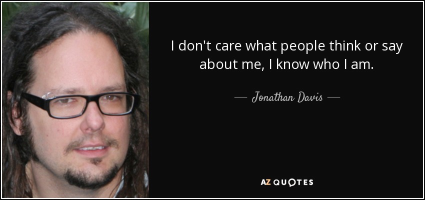 I don't care what people think or say about me, I know who I am. - Jonathan Davis