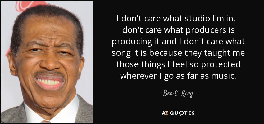 I don't care what studio I'm in, I don't care what producers is producing it and I don't care what song it is because they taught me those things I feel so protected wherever I go as far as music. - Ben E. King