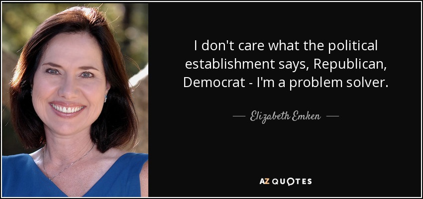 I don't care what the political establishment says, Republican, Democrat - I'm a problem solver. - Elizabeth Emken