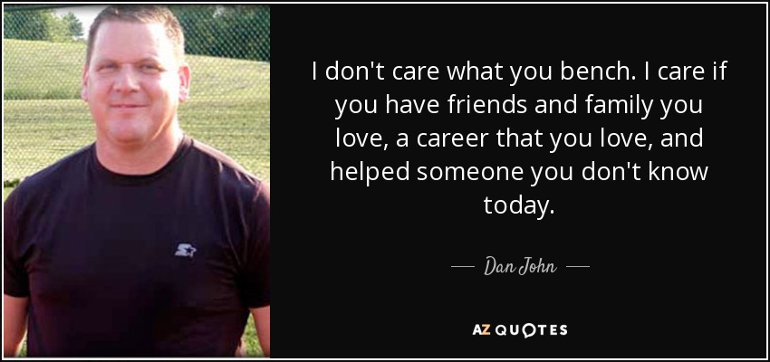 I don't care what you bench. I care if you have friends and family you love, a career that you love, and helped someone you don't know today. - Dan John