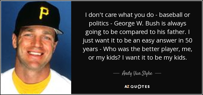 I don't care what you do - baseball or politics - George W. Bush is always going to be compared to his father. I just want it to be an easy answer in 50 years - Who was the better player, me, or my kids? I want it to be my kids. - Andy Van Slyke