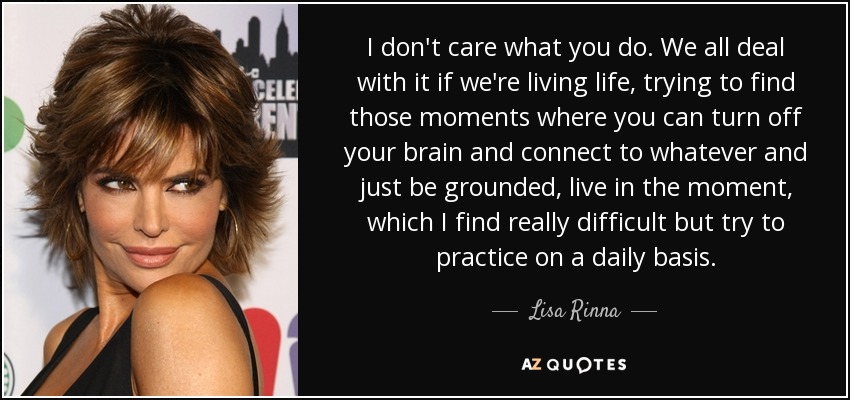 I don't care what you do. We all deal with it if we're living life, trying to find those moments where you can turn off your brain and connect to whatever and just be grounded, live in the moment, which I find really difficult but try to practice on a daily basis. - Lisa Rinna