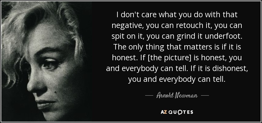 I don't care what you do with that negative, you can retouch it, you can spit on it, you can grind it underfoot. The only thing that matters is if it is honest. If [the picture] is honest, you and everybody can tell. If it is dishonest, you and everybody can tell. - Arnold Newman