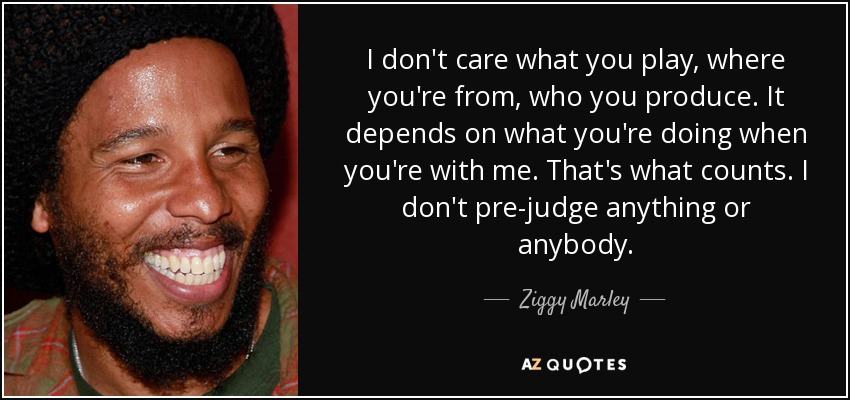 I don't care what you play, where you're from, who you produce. It depends on what you're doing when you're with me. That's what counts. I don't pre-judge anything or anybody. - Ziggy Marley