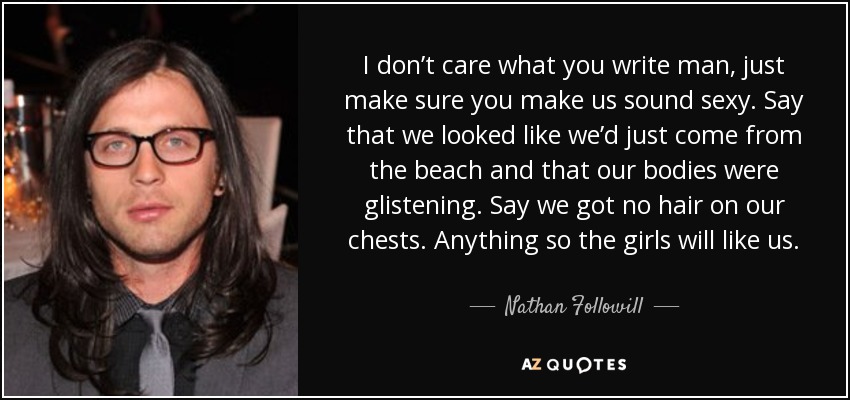 I don’t care what you write man, just make sure you make us sound sexy. Say that we looked like we’d just come from the beach and that our bodies were glistening. Say we got no hair on our chests. Anything so the girls will like us. - Nathan Followill
