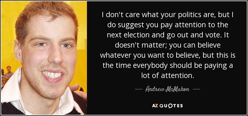 I don't care what your politics are, but I do suggest you pay attention to the next election and go out and vote. It doesn't matter; you can believe whatever you want to believe, but this is the time everybody should be paying a lot of attention. - Andrew McMahon