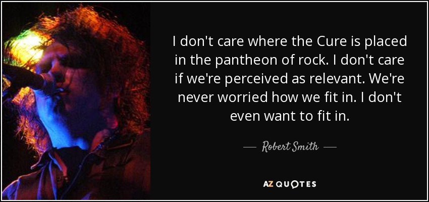 I don't care where the Cure is placed in the pantheon of rock. I don't care if we're perceived as relevant. We're never worried how we fit in. I don't even want to fit in. - Robert Smith