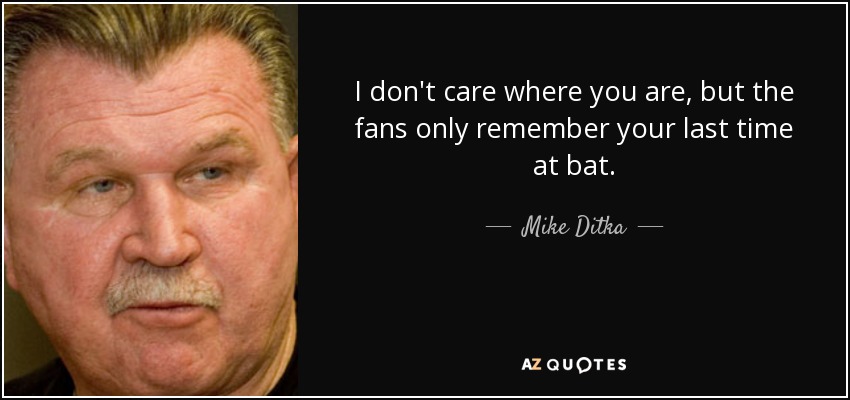 I don't care where you are, but the fans only remember your last time at bat. - Mike Ditka