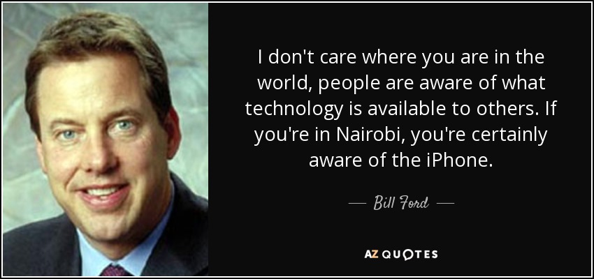 I don't care where you are in the world, people are aware of what technology is available to others. If you're in Nairobi, you're certainly aware of the iPhone. - Bill Ford