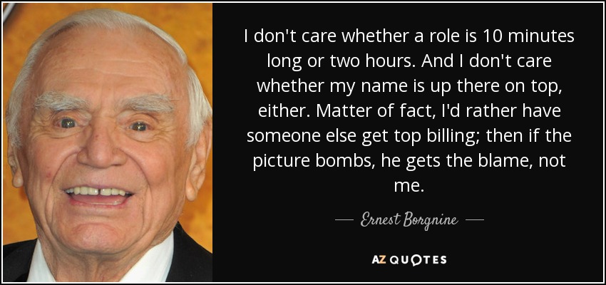 I don't care whether a role is 10 minutes long or two hours. And I don't care whether my name is up there on top, either. Matter of fact, I'd rather have someone else get top billing; then if the picture bombs, he gets the blame, not me. - Ernest Borgnine
