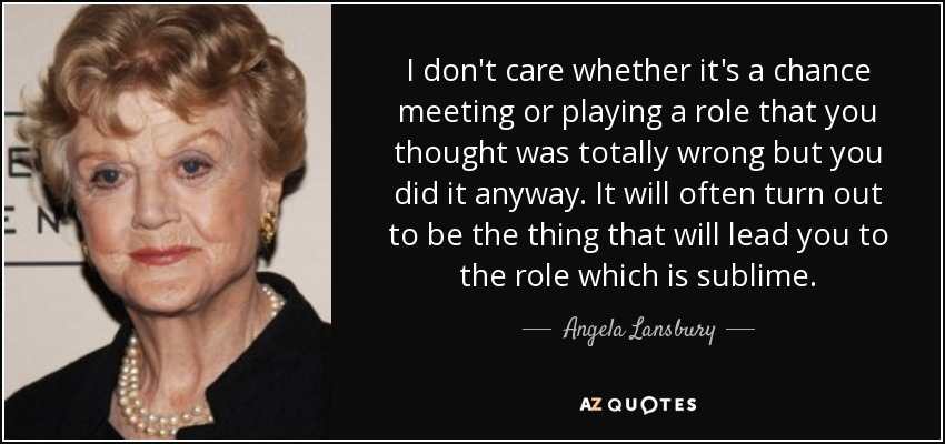 I don't care whether it's a chance meeting or playing a role that you thought was totally wrong but you did it anyway. It will often turn out to be the thing that will lead you to the role which is sublime. - Angela Lansbury