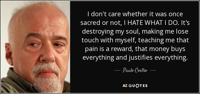 I don't care whether it was once sacred or not, I HATE WHAT I DO. It's destroying my soul, making me lose touch with myself, teaching me that pain is a reward, that money buys everything and justifies everything. - Paulo Coelho