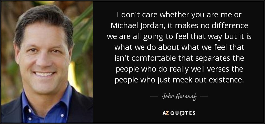 I don't care whether you are me or Michael Jordan, it makes no difference we are all going to feel that way but it is what we do about what we feel that isn't comfortable that separates the people who do really well verses the people who just meek out existence. - John Assaraf