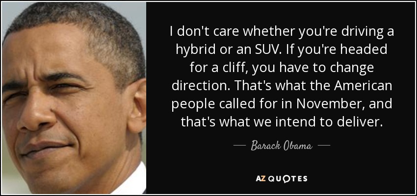 I don't care whether you're driving a hybrid or an SUV. If you're headed for a cliff, you have to change direction. That's what the American people called for in November, and that's what we intend to deliver. - Barack Obama