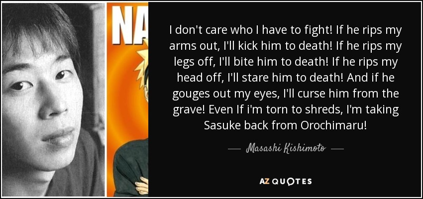 I don't care who I have to fight! If he rips my arms out, I'll kick him to death! If he rips my legs off, I'll bite him to death! If he rips my head off, I'll stare him to death! And if he gouges out my eyes, I'll curse him from the grave! Even If i'm torn to shreds, I'm taking Sasuke back from Orochimaru! - Masashi Kishimoto