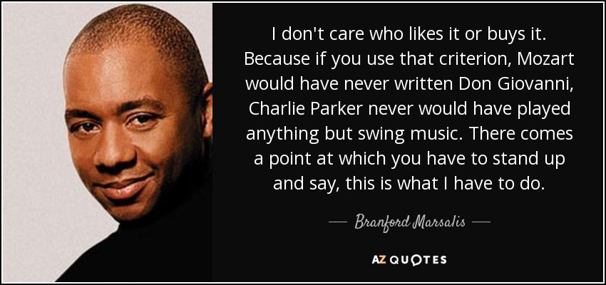 I don't care who likes it or buys it. Because if you use that criterion, Mozart would have never written Don Giovanni, Charlie Parker never would have played anything but swing music. There comes a point at which you have to stand up and say, this is what I have to do. - Branford Marsalis