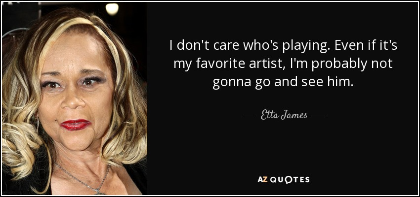 I don't care who's playing. Even if it's my favorite artist, I'm probably not gonna go and see him. - Etta James